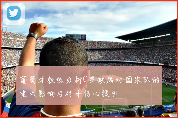 葡萄牙教练分析C罗缺席对国家队的重大影响与对手信心提升