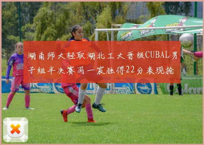 湖南师大轻取湖北工大晋级CUBAL男子组半决赛冯一宸独得22分表现抢眼