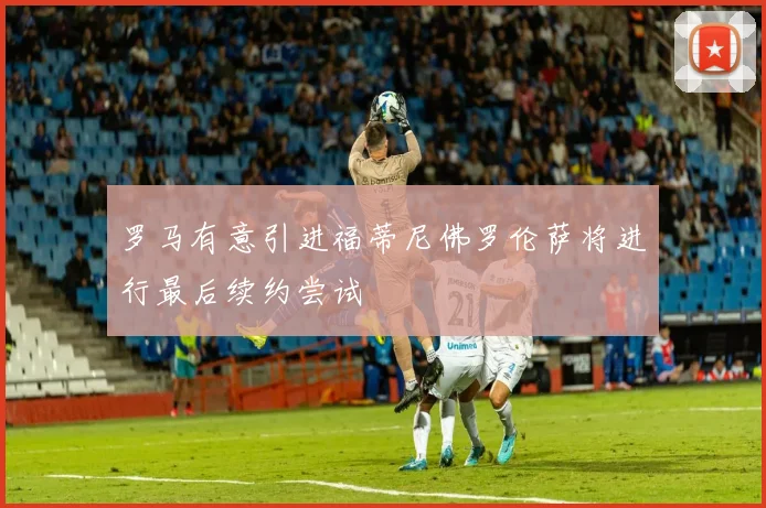 罗马有意引进福蒂尼佛罗伦萨将进行最后续约尝试