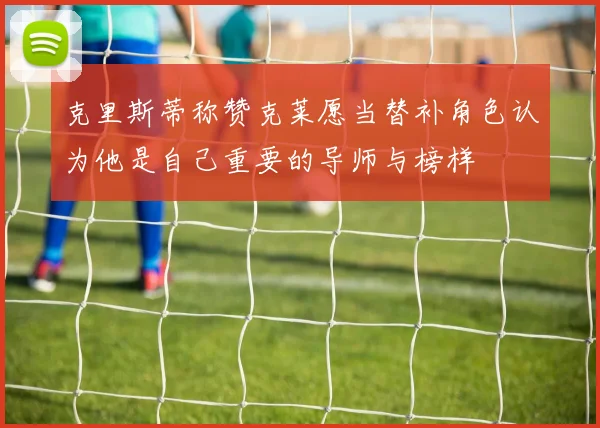 克里斯蒂称赞克莱愿当替补角色认为他是自己重要的导师与榜样