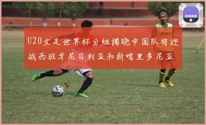 U20女足世界杯分组揭晓中国队将迎战西班牙尼日利亚和新喀里多尼亚