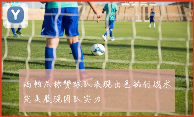 尚帕尼称赞球队表现出色执行战术完美展现团队实力