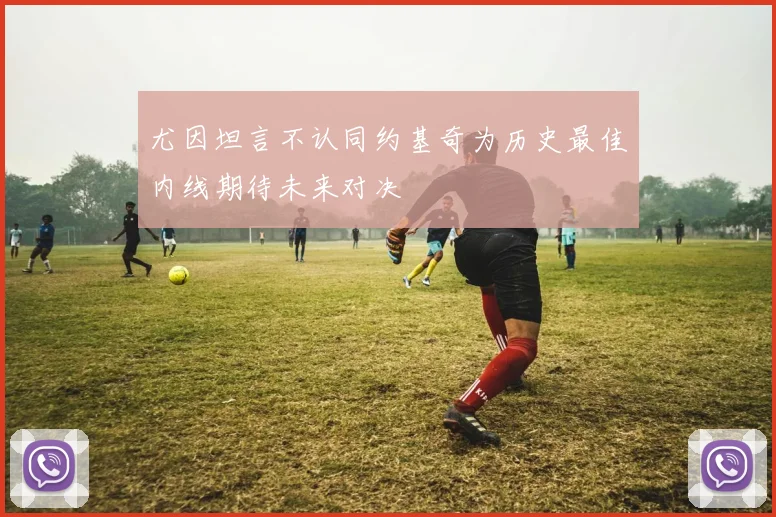 尤因坦言不认同约基奇为历史最佳内线期待未来对决