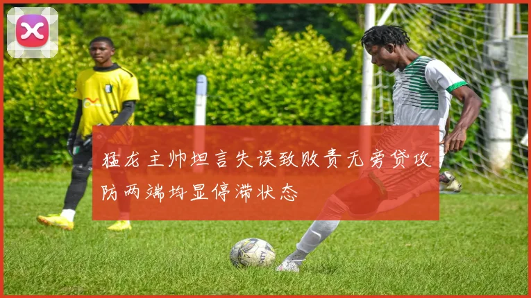 猛龙主帅坦言失误致败责无旁贷攻防两端均显停滞状态