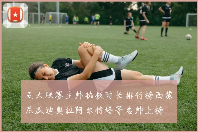 五大联赛主帅执教时长排行榜西蒙尼瓜迪奥拉阿尔特塔等名帅上榜