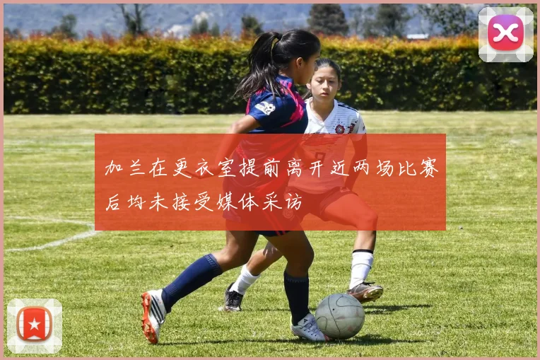 加兰在更衣室提前离开近两场比赛后均未接受媒体采访