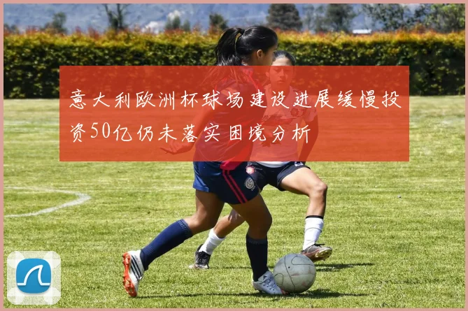 意大利欧洲杯球场建设进展缓慢投资50亿仍未落实困境分析