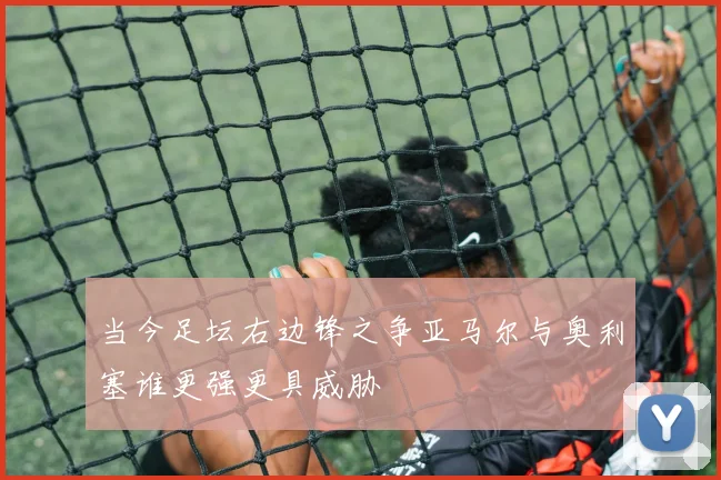 当今足坛右边锋之争亚马尔与奥利塞谁更强更具威胁