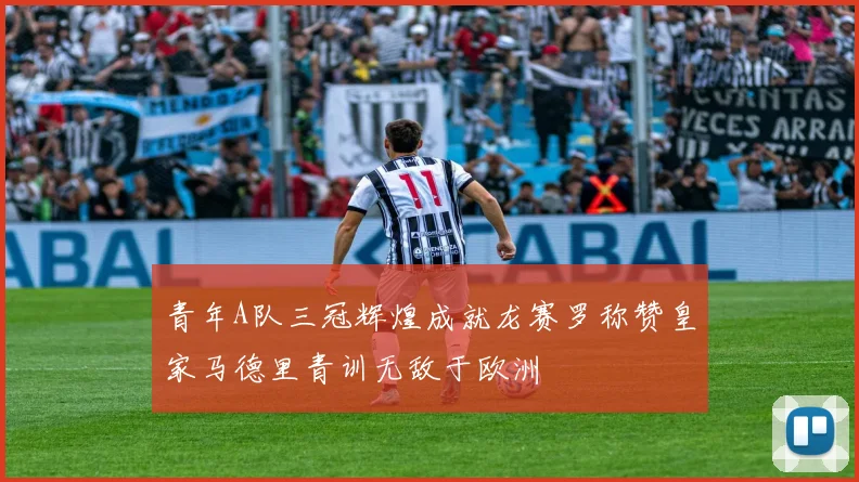 青年A队三冠辉煌成就龙赛罗称赞皇家马德里青训无敌于欧洲