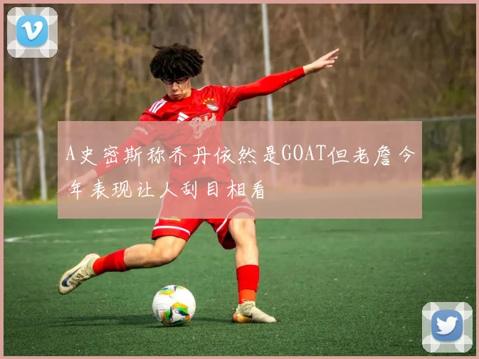 A史密斯称乔丹依然是GOAT但老詹今年表现让人刮目相看