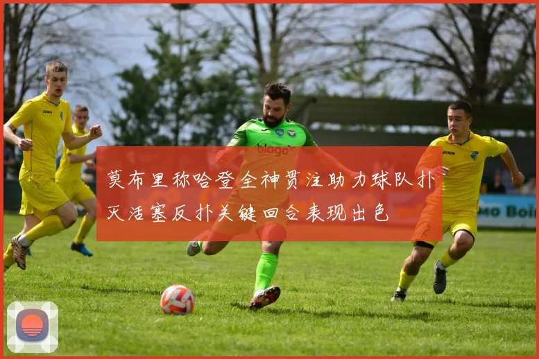 莫布里称哈登全神贯注助力球队扑灭活塞反扑关键回合表现出色