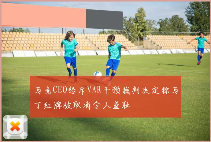 马竞CEO怒斥VAR干预裁判决定称马丁红牌被取消令人羞耻