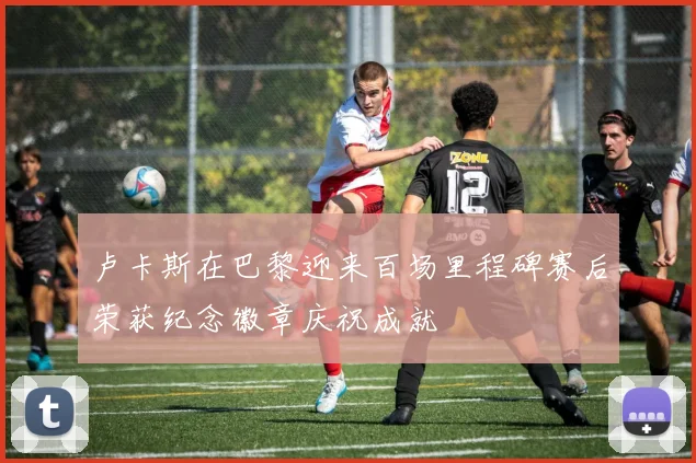 卢卡斯在巴黎迎来百场里程碑赛后荣获纪念徽章庆祝成就