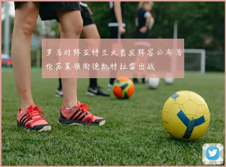 罗马对阵亚特兰大首发阵容公布马伦苏莱领衔德凯特拉雷出战