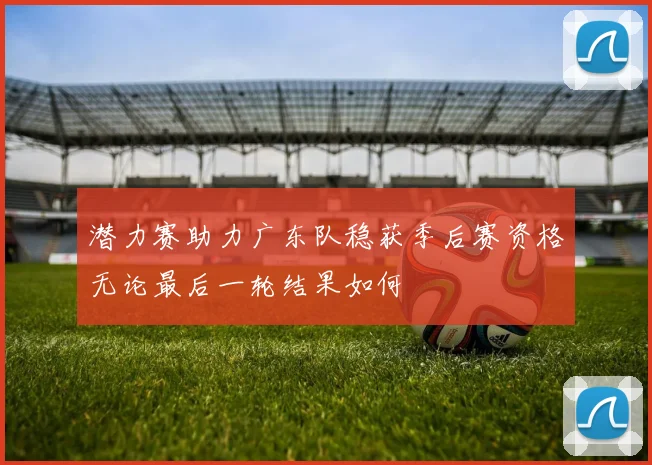潜力赛助力广东队稳获季后赛资格无论最后一轮结果如何