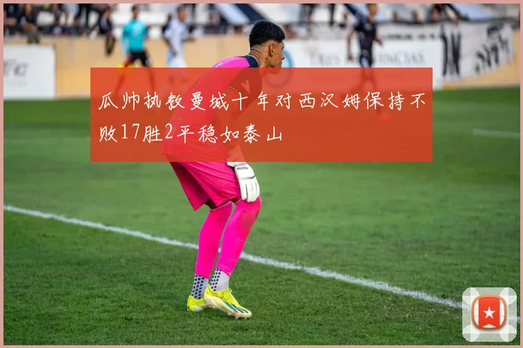 瓜帅执教曼城十年对西汉姆保持不败17胜2平稳如泰山