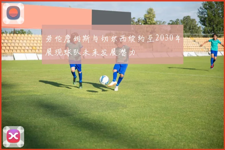 劳伦詹姆斯与切尔西续约至2030年展现球队未来发展潜力