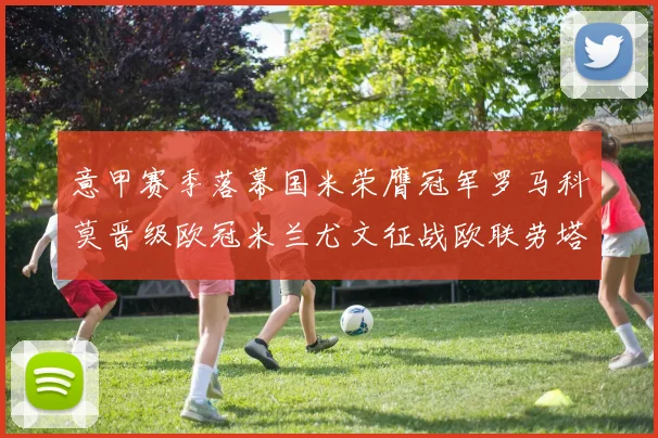 意甲赛季落幕国米荣膺冠军罗马科莫晋级欧冠米兰尤文征战欧联劳塔罗斩获金靴
