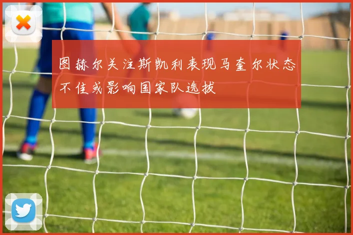 图赫尔关注斯凯利表现马奎尔状态不佳或影响国家队选拔