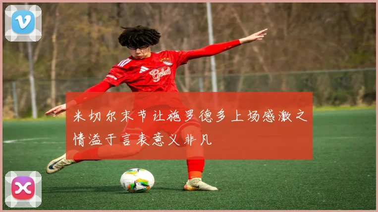 米切尔末节让施罗德多上场感激之情溢于言表意义非凡