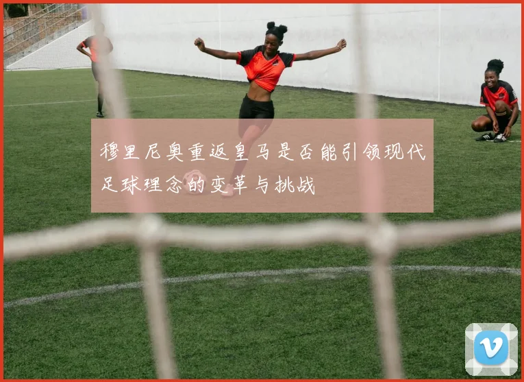 穆里尼奥重返皇马是否能引领现代足球理念的变革与挑战