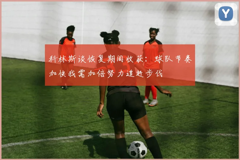 科林斯谈恢复期间收获：球队节奏加快我需加倍努力追赶步伐