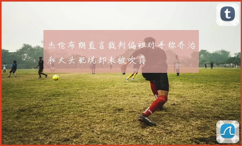 杰伦布朗直言裁判偏袒对手称乔治和大头犯规却未被吹罚