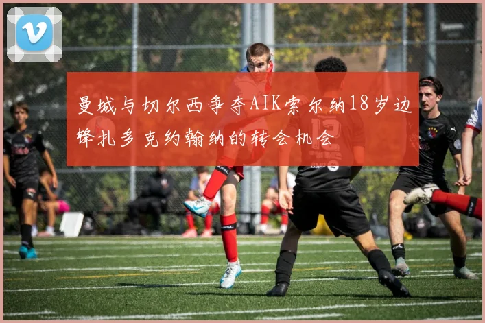 曼城与切尔西争夺AIK索尔纳18岁边锋扎多克约翰纳的转会机会