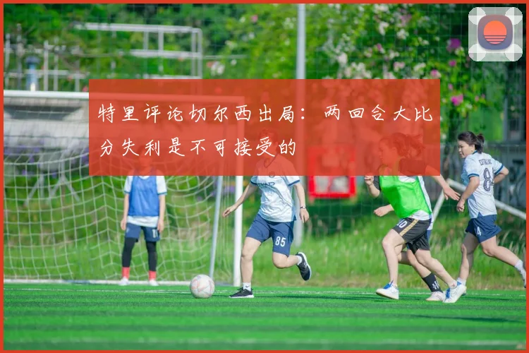 特里评论切尔西出局：两回合大比分失利是不可接受的